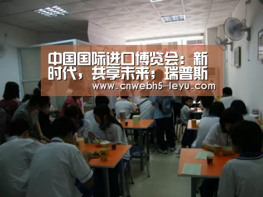 中国国际进口博览会:新时代,共享未来;瑞普斯与您相约盛典【 乐鱼官方首页 】(图3) 乐鱼官方首页
